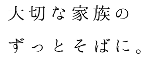 大切な家族のずっとそばに